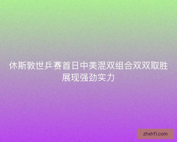 休斯敦世乒赛首日中美混双组合双双取胜展现强劲实力